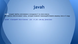 javah создает файлы заголовков и исходники C из Java класса.
Эти файлы обеспечивают связь, которая позволит взаимодействовать вашему Java и C коду
javah -classpath bin/classes -jni -d jni com.my.javaclass
javah
 