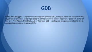 GDB (GNU Debugger) — переносимый отладчик проекта GNU, который работает на многих UNIX-
подобных системах и умеет производить отладку многих языков программирования, включая
Си, C++, Free Pascal, FreeBASIC, Ada и Фортран. GDB — свободное программное обеспечение,
распространяемое по лицензии GPL.
GDB
 