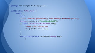 package com.example.testsimplycall;
public class NativeTest {
static {
try{
// == Runtime.getRuntime().loadLibrary("testSimplyCall");
System.loadLibrary("testSimplyCall");
} catch (UnsatisfiedLinkError err){
//need catch exception
err.printStackTrace();
}
}
public native void testMePlz(String msg);
}
 