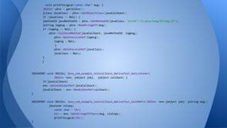 void printToLogcat(const char* msg) {
JNIEnv* pEnv = getJniEnv();
jclass javaClass = pEnv->GetObjectClass(javaCallback);
if (javaClass != NULL) {
jmethodID javaMethodID = pEnv->GetMethodID(javaClass, "print","(Ljava/lang/String;)V");
jstring logmsg = pEnv->NewStringUTF(msg);
if (logmsg != NULL) {
pEnv->CallVoidMethod(javaCallback, javaMethodID, logmsg);
pEnv->DeleteLocalRef(logmsg);
logmsg = NULL;
}
pEnv->DeleteLocalRef(javaClass);
javaClass = NULL;
}
}
JNIEXPORT void JNICALL Java_com_example_testcallback_NativeTest_SetListener(
JNIEnv *env, jobject jobj, jobject callback) {
if(javaCallback)
env->DeleteGlobalRef(javaCallback);
javaCallback = env->NewGlobalRef(callback);
}
JNIEXPORT void JNICALL Java_com_example_testcallback_NativeTest_testMePlz(JNIEnv *env,jobject jobj, jstring msg){
jboolean isCopy;
const char * Str;
Str = env->GetStringUTFChars(msg, &isCopy);
printToLogcat(Str);
}
 