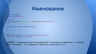 package com.example;
public class NativeTest{
static {
System.loadLibrary("nativetest"); // libs/armeabi-v7a/libnativetest.so
}
public native boolean testMethod(int arg);
}
JNIEXPORT jboolean JNICALL Java_com_example_NativeTest_testMethod
(JNIEnv *env, jobject caller, jint arg);
JNIEXPORT — необходимый для JNI модификатор. Типы данных с префиксом «j»: jdouble,
jobject, jstring etc — это «отражения» объектов и типов Java в C/C++.
Именование
 