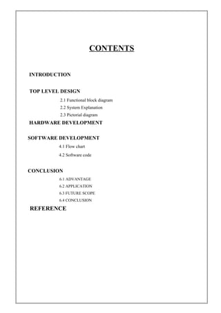CONTENTS
INTRODUCTION
TOP LEVEL DESIGN
2.1 Functional block diagram
2.2 System Explanation
2.3 Pictorial diagram
HARDWARE DEVELOPMENT
SOFTWARE DEVELOPMENT
4.1 Flow chart
4.2 Software code
CONCLUSION
6.1 ADVANTAGE
6.2 APPLICATION
6.3 FUTURE SCOPE
6.4 CONCLUSION
REFERENCE
 