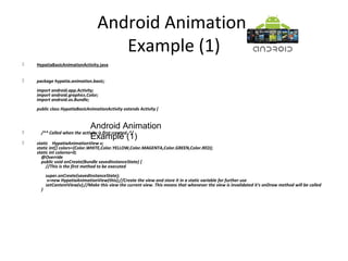 Android Animation
Example (1)
 HypatiaBasicAnimationActivity.java
 package hypatia.animation.basic;
import android.app.Activity;
import android.graphics.Color;
import android.os.Bundle;
public class HypatiaBasicAnimationActivity extends Activity {
 /** Called when the activity is first created. */
 static HypatiaAnimationView v;
static int[] colors={Color.WHITE,Color.YELLOW,Color.MAGENTA,Color.GREEN,Color.RED};
static int colorno=0;
@Override
public void onCreate(Bundle savedInstanceState) {
//This is the first method to be executed
super.onCreate(savedInstanceState);
v=new HypatiaAnimationView(this);//Create the view and store it in a static variable for further use
setContentView(v);//Make this view the current view. This means that whenever the view is invalidated it's onDraw method will be called
}
Android Animation
Example (1)
 