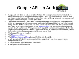 Google APIs in Android
 Google APIs Add-On is an extension to the Android SDK development environment that lets you
develop applications for devices that include Google's set of custom applications, libraries, and
services. A central feature of the add-on is the Maps external library, which lets you add powerful
mapping capabilities to your Android application.
 The add-on also provides a compatible Android system image that runs in the Android Emulator,
which lets you debug, profile, and test your application before publishing it to users. The system
image includes the the Maps library and other custom system components that your applications
may need, to access Google services (such as Android C2DM). The add-on does not include any
custom Google applications. When you are ready to publish your application, you can deploy it to
any Android-powered device that runs a compatible version of the Android platform and that also
includes the custom Google components, libraries, and services.
 The Google APIs add-on includes:
 The Maps external library
 The USB Open Accessory Library (only with API Levels 10 and 12+)
 A fully-compliant Android system image (with the Maps library and other custom system
components built in)
 A sample Android application called MapsDemo
 Full Maps library documentation
 