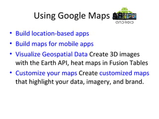 Using Google Maps API
• Build location-based apps
• Build maps for mobile apps
• Visualize Geospatial Data Create 3D images
with the Earth API, heat maps in Fusion Tables
• Customize your maps Create customized maps
that highlight your data, imagery, and brand.
 