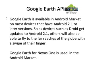 Google Earth API
 Google Earth is available in Android Market
on most devices that have Android 2.1 or
later versions. So as devices such as Droid get
updated to Android 2.1, others will also be
able to fly to the far reaches of the globe with
a swipe of their finger.
Google Earth for Nexus One is used in the
Android Market.
 