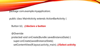 package com.example.myapplication;
public class MainActivity extends ActionBarActivity {
Button b1; //declare a button
@Override
protected void onCreate(Bundle savedInstanceState) {
super.onCreate(savedInstanceState);
setContentView(R.layout.activity_main); //Select activity
 