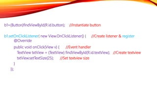 b1=(Button)findViewById(R.id.button); //Instantiate button
b1.setOnClickListener( new View.OnClickListener() { //Create listener & register
@Override
public void onClick(View v) { //Event handler
TextView txtView = (TextView) findViewById(R.id.textView); //Create textview
txtView.setTextSize(25); //Set textview size
}
});
 