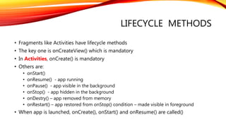 LIFECYCLE METHODS
• Fragments like Activities have lifecycle methods
• The key one is onCreateView() which is mandatory
• In Activities, onCreate() is mandatory
• Others are:
• onStart()
• onResume() - app running
• onPause() - app visible in the background
• onStop() - app hidden in the background
• onDestry() – app removed from memory
• onRestart() – app restored from onStop() condition – made visible in foreground
• When app is launched, onCreate(), onStart() and onResume() are called()
 