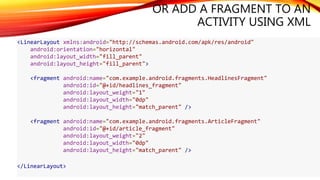OR ADD A FRAGMENT TO AN
ACTIVITY USING XML
<LinearLayout xmlns:android="http://schemas.android.com/apk/res/android"
android:orientation="horizontal"
android:layout_width="fill_parent"
android:layout_height="fill_parent">
<fragment android:name="com.example.android.fragments.HeadlinesFragment"
android:id="@+id/headlines_fragment"
android:layout_weight="1"
android:layout_width="0dp"
android:layout_height="match_parent" />
<fragment android:name="com.example.android.fragments.ArticleFragment"
android:id="@+id/article_fragment"
android:layout_weight="2"
android:layout_width="0dp"
android:layout_height="match_parent" />
</LinearLayout>
 