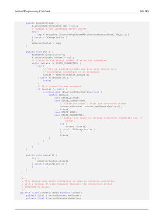 Android Programming Cookbook 94 / 143
public AcceptThread() {
BluetoothServerSocket tmp = null;
// Create a new listening server socket
try {
tmp = mAdapter.listenUsingRfcommWithServiceRecord(NAME, MY_UUID);
} catch (IOException e) {
}
mmServerSocket = tmp;
}
public void run() {
setName("AcceptThread");
BluetoothSocket socket = null;
// Listen to the server socket if we’re not connected
while (mState != STATE_CONNECTED) {
try {
// This is a blocking call and will only return on a
// successful connection or an exception
socket = mmServerSocket.accept();
} catch (IOException e) {
break;
}
// If a connection was accepted
if (socket != null) {
synchronized (BluetoothChatService.this) {
switch (mState) {
case STATE_LISTEN:
case STATE_CONNECTING:
// Situation normal. Start the connected thread.
connected(socket, socket.getRemoteDevice());
break;
case STATE_NONE:
case STATE_CONNECTED:
// Either not ready or already connected. Terminate new ←-
socket.
try {
socket.close();
} catch (IOException e) {
}
break;
}
}
}
}
}
public void cancel() {
try {
mmServerSocket.close();
} catch (IOException e) {
}
}
}
/**
* This thread runs while attempting to make an outgoing connection
* with a device. It runs straight through; the connection either
* succeeds or fails.
*/
private class ConnectThread extends Thread {
private final BluetoothSocket mmSocket;
private final BluetoothDevice mmDevice;
 
