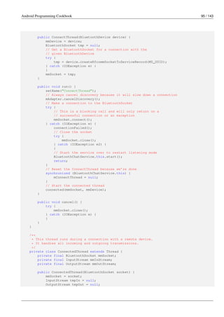 Android Programming Cookbook 95 / 143
public ConnectThread(BluetoothDevice device) {
mmDevice = device;
BluetoothSocket tmp = null;
// Get a BluetoothSocket for a connection with the
// given BluetoothDevice
try {
tmp = device.createRfcommSocketToServiceRecord(MY_UUID);
} catch (IOException e) {
}
mmSocket = tmp;
}
public void run() {
setName("ConnectThread");
// Always cancel discovery because it will slow down a connection
mAdapter.cancelDiscovery();
// Make a connection to the BluetoothSocket
try {
// This is a blocking call and will only return on a
// successful connection or an exception
mmSocket.connect();
} catch (IOException e) {
connectionFailed();
// Close the socket
try {
mmSocket.close();
} catch (IOException e2) {
}
// Start the service over to restart listening mode
BluetoothChatService.this.start();
return;
}
// Reset the ConnectThread because we’re done
synchronized (BluetoothChatService.this) {
mConnectThread = null;
}
// Start the connected thread
connected(mmSocket, mmDevice);
}
public void cancel() {
try {
mmSocket.close();
} catch (IOException e) {
}
}
}
/**
* This thread runs during a connection with a remote device.
* It handles all incoming and outgoing transmissions.
*/
private class ConnectedThread extends Thread {
private final BluetoothSocket mmSocket;
private final InputStream mmInStream;
private final OutputStream mmOutStream;
public ConnectedThread(BluetoothSocket socket) {
mmSocket = socket;
InputStream tmpIn = null;
OutputStream tmpOut = null;
 