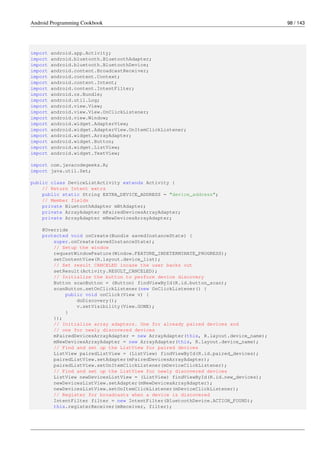 Android Programming Cookbook 98 / 143
import android.app.Activity;
import android.bluetooth.BluetoothAdapter;
import android.bluetooth.BluetoothDevice;
import android.content.BroadcastReceiver;
import android.content.Context;
import android.content.Intent;
import android.content.IntentFilter;
import android.os.Bundle;
import android.util.Log;
import android.view.View;
import android.view.View.OnClickListener;
import android.view.Window;
import android.widget.AdapterView;
import android.widget.AdapterView.OnItemClickListener;
import android.widget.ArrayAdapter;
import android.widget.Button;
import android.widget.ListView;
import android.widget.TextView;
import com.javacodegeeks.R;
import java.util.Set;
public class DeviceListActivity extends Activity {
// Return Intent extra
public static String EXTRA_DEVICE_ADDRESS = "device_address";
// Member fields
private BluetoothAdapter mBtAdapter;
private ArrayAdapter mPairedDevicesArrayAdapter;
private ArrayAdapter mNewDevicesArrayAdapter;
@Override
protected void onCreate(Bundle savedInstanceState) {
super.onCreate(savedInstanceState);
// Setup the window
requestWindowFeature(Window.FEATURE_INDETERMINATE_PROGRESS);
setContentView(R.layout.device_list);
// Set result CANCELED incase the user backs out
setResult(Activity.RESULT_CANCELED);
// Initialize the button to perform device discovery
Button scanButton = (Button) findViewById(R.id.button_scan);
scanButton.setOnClickListener(new OnClickListener() {
public void onClick(View v) {
doDiscovery();
v.setVisibility(View.GONE);
}
});
// Initialize array adapters. One for already paired devices and
// one for newly discovered devices
mPairedDevicesArrayAdapter = new ArrayAdapter(this, R.layout.device_name);
mNewDevicesArrayAdapter = new ArrayAdapter(this, R.layout.device_name);
// Find and set up the ListView for paired devices
ListView pairedListView = (ListView) findViewById(R.id.paired_devices);
pairedListView.setAdapter(mPairedDevicesArrayAdapter);
pairedListView.setOnItemClickListener(mDeviceClickListener);
// Find and set up the ListView for newly discovered devices
ListView newDevicesListView = (ListView) findViewById(R.id.new_devices);
newDevicesListView.setAdapter(mNewDevicesArrayAdapter);
newDevicesListView.setOnItemClickListener(mDeviceClickListener);
// Register for broadcasts when a device is discovered
IntentFilter filter = new IntentFilter(BluetoothDevice.ACTION_FOUND);
this.registerReceiver(mReceiver, filter);
 