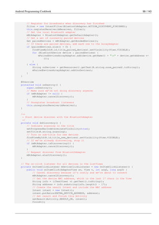 Android Programming Cookbook 99 / 143
// Register for broadcasts when discovery has finished
filter = new IntentFilter(BluetoothAdapter.ACTION_DISCOVERY_FINISHED);
this.registerReceiver(mReceiver, filter);
// Get the local Bluetooth adapter
mBtAdapter = BluetoothAdapter.getDefaultAdapter();
// Get a set of currently paired devices
Set pairedDevices = mBtAdapter.getBondedDevices();
// If there are paired devices, add each one to the ArrayAdapter
if (pairedDevices.size() > 0) {
findViewById(R.id.title_paired_devices).setVisibility(View.VISIBLE);
for (BluetoothDevice device : pairedDevices) {
mPairedDevicesArrayAdapter.add(device.getName() + "n" + device.getAddress ←-
());
}
} else {
String noDevices = getResources().getText(R.string.none_paired).toString();
mPairedDevicesArrayAdapter.add(noDevices);
}
}
@Override
protected void onDestroy() {
super.onDestroy();
// Make sure we’re not doing discovery anymore
if (mBtAdapter != null) {
mBtAdapter.cancelDiscovery();
}
// Unregister broadcast listeners
this.unregisterReceiver(mReceiver);
}
/**
* Start device discover with the BluetoothAdapter
*/
private void doDiscovery() {
// Indicate scanning in the title
setProgressBarIndeterminateVisibility(true);
setTitle(R.string.scanning);
// Turn on sub-title for new devices
findViewById(R.id.title_new_devices).setVisibility(View.VISIBLE);
// If we’re already discovering, stop it
if (mBtAdapter.isDiscovering()) {
mBtAdapter.cancelDiscovery();
}
// Request discover from BluetoothAdapter
mBtAdapter.startDiscovery();
}
// The on-click listener for all devices in the ListViews
private OnItemClickListener mDeviceClickListener = new OnItemClickListener() {
public void onItemClick(AdapterView av, View v, int arg2, long arg3) {
// Cancel discovery because it’s costly and we’re about to connect
mBtAdapter.cancelDiscovery();
// Get the device MAC address, which is the last 17 chars in the View
String info = ((TextView) v).getText().toString();
String address = info.substring(info.length() - 17);
// Create the result Intent and include the MAC address
Intent intent = new Intent();
intent.putExtra(EXTRA_DEVICE_ADDRESS, address);
// Set result and finish this Activity
setResult(Activity.RESULT_OK, intent);
finish();
 