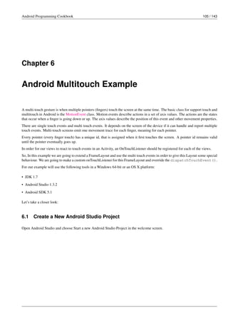 Android Programming Cookbook 105 / 143
Chapter 6
Android Multitouch Example
A multi-touch gesture is when multiple pointers (fingers) touch the screen at the same time. The basic class for support touch and
multitouch in Android is the MotionEvent class. Motion events describe actions in a set of axis values. The actions are the states
that occur when a finger is going down or up. The axis values describe the position of this event and other movement properties.
There are single touch events and multi touch events. It depends on the screen of the device if it can handle and report multiple
touch events. Multi-touch screens emit one movement trace for each finger, meaning for each pointer.
Every pointer (every finger touch) has a unique id, that is assigned when it first touches the screen. A pointer id remains valid
until the pointer eventually goes up.
In order for our views to react to touch events in an Activity, an OnTouchListener should be registered for each of the views.
So, In this example we are going to extend a FrameLayout and use the multi touch events in order to give this Layout some special
behaviour. We are going to make a custom onTouchListener for this FrameLayout and override the dispatchTouchEvent().
For our example will use the following tools in a Windows 64-bit or an OS X platform:
• JDK 1.7
• Android Studio 1.3.2
• Android SDK 5.1
Let’s take a closer look:
6.1 Create a New Android Studio Project
Open Android Studio and choose Start a new Android Studio Project in the welcome screen.
 