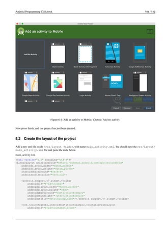 Android Programming Cookbook 109 / 143
Figure 6.4: Add an activity to Mobile. Choose: Add no activity.
Now press finish, and our project has just been created.
6.2 Create the layout of the project
Add a new xml file inside /res/layout folder, with name main_activity.xml. We should have the res/layout/
main_activity.xml file and paste the code below.
main_activity.xml
<?xml version="1.0" encoding="utf-8"?>
<LinearLayout xmlns:android="https://schemas.android.com/apk/res/android"
android:layout_width="match_parent"
android:layout_height="match_parent"
android:background="#ffffff"
android:orientation="vertical">
<android.support.v7.widget.Toolbar
android:id="@+id/toolbar"
android:layout_width="match_parent"
android:layout_height="58dp"
android:background="?attr/colorPrimary"
android:minHeight="?attr/actionBarSize"
android:title="@string/app_name"></android.support.v7.widget.Toolbar>
<com.javacodegeeks.androidmultitouchexample.TouchableFrameLayout
android:id="@+id/touchable_frame"
 