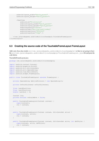 Android Programming Cookbook 110 / 143
android:layout_width="match_parent"
android:layout_height="match_parent">
<TextView
android:id="@+id/status"
android:layout_width="match_parent"
android:layout_height="match_parent"
android:gravity="center"
android:text="@string/noActionKey"
android:textColor="#262626"
android:textSize="30dp" />
</com.javacodegeeks.androidmultitouchexample.TouchableFrameLayout>
</LinearLayout>
6.3 Creating the source code of the TouchableFrameLayout FrameLayout
Add a new Java class inside src/com.javacodegeeks.androidmultitouchexample/ so that we are going to have
the src/com.javacodegeeks.androidmultitouchexample/TouchableFrameLayout.java file and paste the
code below.
TouchableFrameLayout.java
package com.javacodegeeks.androidmultitouchexample;
import android.content.Context;
import android.graphics.PointF;
import android.util.AttributeSet;
import android.util.SparseArray;
import android.view.MotionEvent;
import android.widget.FrameLayout;
public class TouchableFrameLayout extends FrameLayout {
private SparseArray mActivePointers = new SparseArray();
private OnTouchListener onTouchListener;
float lastXPosition;
float lastYPosition;
double lastdist = 0;
Context ctx;
private boolean onScaleMove = false;
public TouchableFrameLayout(Context context) {
super(context);
ctx = context;
}
public TouchableFrameLayout(Context context, AttributeSet attrs) {
super(context, attrs);
ctx = context;
}
public TouchableFrameLayout(Context context, AttributeSet attrs, int defStyle) {
super(context, attrs, defStyle);
ctx = context;
}
 