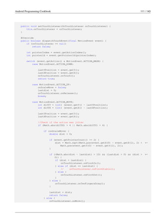 Android Programming Cookbook 111 / 143
public void setTouchListener(OnTouchListener onTouchListener) {
this.onTouchListener = onTouchListener;
}
@Override
public boolean dispatchTouchEvent(final MotionEvent event) {
if (onTouchListener == null)
return false;
int pointerIndex = event.getActionIndex();
int pointerId = event.getPointerId(pointerIndex);
switch (event.getAction() & MotionEvent.ACTION_MASK) {
case MotionEvent.ACTION_DOWN:
lastYPosition = event.getY();
lastXPosition = event.getX();
onTouchListener.onTouch();
return true;
case MotionEvent.ACTION_UP:
onScaleMove = false;
lastdist = 0;
onTouchListener.onRelease();
break;
case MotionEvent.ACTION_MOVE:
int diffY = (int) (event.getY() - lastYPosition);
int diffX = (int) (event.getX() - lastXPosition);
lastYPosition = event.getY();
lastXPosition = event.getX();
//Check if the action was jitter
if (Math.abs(diffX) > 4 || Math.abs(diffY) > 4) {
if (onScaleMove) {
double dist = 0;
if (event.getPointerCount() >= 2) {
dist = Math.sqrt(Math.pow(event.getX(0) - event.getX(1), 2) + ←-
Math.pow(event.getY(0) - event.getY(1), 2));
}
if ((Math.abs(dist - lastdist) > 10) && (lastdist > 0) && (dist > ←-
0)) {
if (dist < lastdist) {
onTouchListener.onPinchIn();
} else if (dist == lastdist) {
// onTouchListener.onPinchStable();
} else {
onTouchListener.onPinchOut();
}
} else {
onTouchListener.onTwoFingersDrag();
}
lastdist = dist;
return false;
} else {
onTouchListener.onMove();
 