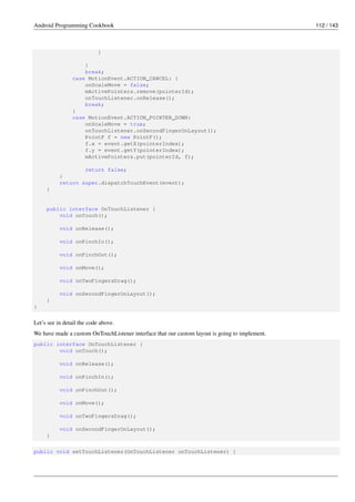 Android Programming Cookbook 112 / 143
}
}
break;
case MotionEvent.ACTION_CANCEL: {
onScaleMove = false;
mActivePointers.remove(pointerId);
onTouchListener.onRelease();
break;
}
case MotionEvent.ACTION_POINTER_DOWN:
onScaleMove = true;
onTouchListener.onSecondFingerOnLayout();
PointF f = new PointF();
f.x = event.getX(pointerIndex);
f.y = event.getY(pointerIndex);
mActivePointers.put(pointerId, f);
return false;
}
return super.dispatchTouchEvent(event);
}
public interface OnTouchListener {
void onTouch();
void onRelease();
void onPinchIn();
void onPinchOut();
void onMove();
void onTwoFingersDrag();
void onSecondFingerOnLayout();
}
}
Let’s see in detail the code above.
We have made a custom OnTouchListener interface that our custom layout is going to implement.
public interface OnTouchListener {
void onTouch();
void onRelease();
void onPinchIn();
void onPinchOut();
void onMove();
void onTwoFingersDrag();
void onSecondFingerOnLayout();
}
public void setTouchListener(OnTouchListener onTouchListener) {
 