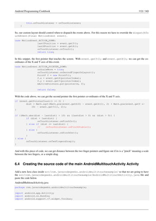 Android Programming Cookbook 113 / 143
this.onTouchListener = onTouchListener;
}
So, our custom layout should control when to dispatch the events above. For this reason we have to override the dispatchTo
uchEvent(final MotionEvent event).
case MotionEvent.ACTION_DOWN:
lastYPosition = event.getY();
lastXPosition = event.getX();
onTouchListener.onTouch();
return true;
In this snippet, the first pointer that touches the screen. With event.getY(); and event.getX(); we can get the co-
ordinates of the X and Y axis of this event.
case MotionEvent.ACTION_POINTER_DOWN:
onScaleMove = true;
onTouchListener.onSecondFingerOnLayout();
PointF f = new PointF();
f.x = event.getX(pointerIndex);
f.y = event.getY(pointerIndex);
mActivePointers.put(pointerId, f);
return false;
With the code above, we can get the second pointer the first pointer co-ordinates of the X and Y axis.
if (event.getPointerCount() >= 2) {
dist = Math.sqrt(Math.pow(event.getX(0) - event.getX(1), 2) + Math.pow(event.getY ←-
(0) - event.getY(1), 2));
}
if ((Math.abs(dist - lastdist) > 10) && (lastdist > 0) && (dist > 0)) {
if (dist < lastdist) {
onTouchListener.onPinchIn();
} else if (dist == lastdist) {
// onTouchListener.onPinchStable();
} else {
onTouchListener.onPinchOut();
}
} else {
onTouchListener.onTwoFingersDrag();
}
And with this piece of code, we can get distance between the two finger pointers and figure out if its is a "pinch" meaning a scale
between the two fingers, or a simple drag.
6.4 Creating the source code of the main AndroidMultitouchActivity Activity
Add a new Java class inside src/com.javacodegeeks.androidmultitouchexample/ so that we are going to have
the src/com.javacodegeeks.androidmultitouchexample/AndroidMultitouchActivity.java file and
paste the code below.
AndroidMultitouchActivity.java
package com.javacodegeeks.androidmultitouchexample;
import android.app.Activity;
import android.os.Bundle;
import android.support.v7.widget.Toolbar;
 