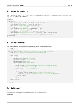 Android Programming Cookbook 115 / 143
6.5 Create the strings.xml
Add a new xml file inside /res/values folder, with name strings.xml. We should have the res/values/stri
ngs.xml file and paste the code below.
strings.xml
<resources>
<string name="app_name">AndroidMultitouchExample</string>
<string name="noActionKey">Touch me!</string>
<string name="onTouchKey">On Touch</string>
<string name="onMoveKey">On Move</string>
<string name="onReleaseKey">On Release</string>
<string name="onPinchInKey">On Pinch In</string>
<string name="onPinchOutKey">On Pinch Out</string>
<string name="onSecondFingerOnLayout">On Second Finger Touch</string>
<string name="onTwoFingersDragKey">On Two Fingers Drag</string>
</resources
>
6.6 Android Manifest
The AndroidManifest.xml of our project is simple and contains no special permissions:
AndroidManifest.xml
<manifest xmlns:android="https://schemas.android.com/apk/res/android"
package="com.javacodegeeks.androidmultitouchexample">
<application
android:allowBackup="true"
android:icon="@mipmap/ic_launcher"
android:label="@string/app_name"
android:supportsRtl="true"
android:theme="@style/AppTheme">
<activity
android:name="com.javacodegeeks.androidmultitouchexample. ←-
AndroidMultitouchActivity"
android:label="@string/app_name">
<intent-filter>
<action android:name="android.intent.action.MAIN" />
<category android:name="android.intent.category.LAUNCHER" />
</intent-filter>
</activity>
</application>
</manifest>
6.7 build.gradle
The build.gradle of our project is simple and contains no special permissions:
build.gradle
 