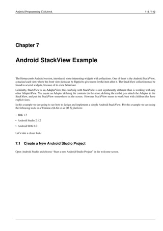 Android Programming Cookbook 119 / 143
Chapter 7
Android StackView Example
The Honeycomb Android version, introduced some interesting widgets with collections. One of them is the Android StackView,
a stacked card view where the front view-item can be flipped to give room for the item after it. The StackView collection may be
found in several widgets, because of its view behaviour.
Generally, StackView is an AdapterView thus working with StackView is not significantly different than is working with any
other AdapterView. You create an Adapter defining the contents (in this case, defining the cards), you attach the Adapter to the
StackView, and put the StackView somewhere on the screen. However StackView seems to work best with children that have
explicit sizes.
In this example we are going to see how to design and implement a simple Android StackView. For this example we are using
the following tools in a Windows 64-bit or an OS X platform:
• JDK 1.7
• Android Studio 2.1.2
• Android SDK 6.0
Let’s take a closer look:
7.1 Create a New Android Studio Project
Open Android Studio and choose “Start a new Android Studio Project” in the welcome screen.
 