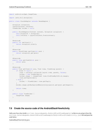 Android Programming Cookbook 125 / 143
import android.widget.ImageView;
import java.util.ArrayList;
public class StackAdapter extends BaseAdapter {
ArrayList arrayList;
LayoutInflater inflater;
ViewHolder holder = null;
public StackAdapter(Context context, ArrayList arrayList) {
this.arrayList = arrayList;
this.inflater = LayoutInflater.from(context);
}
@Override
public int getCount() {
return arrayList.size();
}
@Override
public StackItems getItem(int pos) {
return arrayList.get(pos);
}
@Override
public long getItemId(int pos) {
return pos;
}
@Override
public View getView(int pos, View view, ViewGroup parent) {
if (view == null) {
view = inflater.inflate(R.layout.item, parent, false);
holder = new ViewHolder();
holder.image = (ImageView) view.findViewById(R.id.image);
view.setTag(holder);
} else {
holder = (ViewHolder) view.getTag();
}
holder.image.setBackgroundResource(arrayList.get(pos).getImage());
return view;
}
public class ViewHolder {
ImageView image;
}
}
7.6 Create the source code of the AndroidStackViewActivity
Add a new Java class inside src/com.javacodegeeks.AndroidStackViewExample/ so that we are going to have the
src/com.javacodegeeks.AndroidStackViewExample/AndroidStackViewActivity.java file and paste the
code below.
AndroidStackViewActivity.java
 