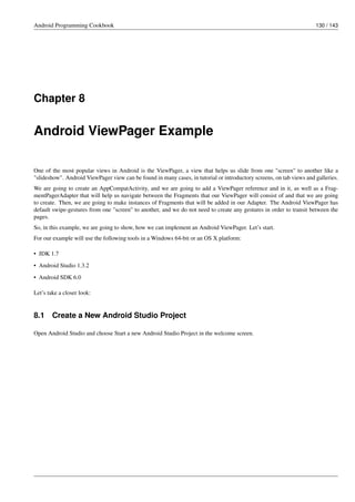 Android Programming Cookbook 130 / 143
Chapter 8
Android ViewPager Example
One of the most popular views in Android is the ViewPager, a view that helps us slide from one "screen" to another like a
"slideshow". Android ViewPager view can be found in many cases, in tutorial or introductory screens, on tab views and galleries.
We are going to create an AppCompatActivity, and we are going to add a ViewPager reference and in it, as well as a Frag-
mentPagerAdapter that will help us navigate between the Fragments that our ViewPager will consist of and that we are going
to create. Then, we are going to make instances of Fragments that will be added in our Adapter. The Android ViewPager has
default swipe-gestures from one "screen" to another, and we do not need to create any gestures in order to transit between the
pages.
So, in this example, we are going to show, how we can implement an Android ViewPager. Let’s start.
For our example will use the following tools in a Windows 64-bit or an OS X platform:
• JDK 1.7
• Android Studio 1.3.2
• Android SDK 6.0
Let’s take a closer look:
8.1 Create a New Android Studio Project
Open Android Studio and choose Start a new Android Studio Project in the welcome screen.
 