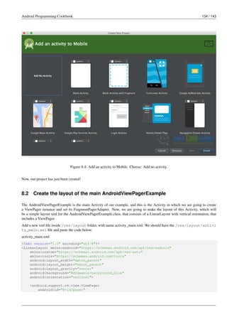 Android Programming Cookbook 134 / 143
Figure 8.4: Add an activity to Mobile. Choose: Add no activity.
Now, our project has just been created!
8.2 Create the layout of the main AndroidViewPagerExample
The AndroidViewPagerExample is the main Activity of our example, and this is the Activity in which we are going to create
a ViewPager instance and set its FragmentPagerAdapter. Now, we are going to make the layout of this Activity, which will
be a simple layout xml for the AndroidViewPagerExample.class, that consists of a LinearLayout with vertical orientation, that
includes a ViewPager.
Add a new xml file inside /res/layout folder, with name activity_main.xml. We should have the /res/layout/activi
ty_main.xml file and paste the code below.
activity_main.xml
<?xml version="1.0" encoding="utf-8"?>
<LinearLayout xmlns:android="https://schemas.android.com/apk/res/android"
xmlns:custom="https://schemas.android.com/apk/res-auto"
xmlns:tools="https://schemas.android.com/tools"
android:layout_width="match_parent"
android:layout_height="match_parent"
android:layout_gravity="center"
android:background="@drawable/background_blue"
android:orientation="vertical">
<android.support.v4.view.ViewPager
android:id="@+id/pager"
 