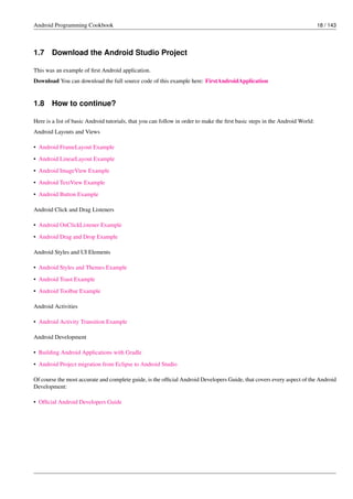 Android Programming Cookbook 18 / 143
1.7 Download the Android Studio Project
This was an example of first Android application.
Download You can download the full source code of this example here: FirstAndroidApplication
1.8 How to continue?
Here is a list of basic Android tutorials, that you can follow in order to make the first basic steps in the Android World:
Android Layouts and Views
• Android FrameLayout Example
• Android LinearLayout Example
• Android ImageView Example
• Android TextView Example
• Android Button Example
Android Click and Drag Listeners
• Android OnClickListener Example
• Android Drag and Drop Example
Android Styles and UI Elements
• Android Styles and Themes Example
• Android Toast Example
• Android Toolbar Example
Android Activities
• Android Activity Transition Example
Android Development
• Building Android Applications with Gradle
• Android Project migration from Eclipse to Android Studio
Of course the most accurate and complete guide, is the official Android Developers Guide, that covers every aspect of the Android
Development:
• Official Android Developers Guide
 