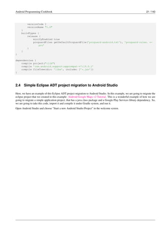 Android Programming Cookbook 21 / 143
versionCode 1
versionName "1.0"
}
buildTypes {
release {
minifyEnabled true
proguardFiles getDefaultProguardFile(’proguard-android.txt’), ’proguard-rules. ←-
pro’
}
}
}
dependencies {
compile project(":lib")
compile ’com.android.support:appcompat-v7:19.0.1’
compile fileTree(dir: ’libs’, include: [’*.jar’])
}
2.4 Simple Eclipse ADT project migration to Android Studio
Here, we have an example of this Eclipse ADT project migration to Android Studio. In this example, we are going to migrate the
eclipse project that we created in this example: Android Google Maps v2 Tutorial. This is a wonderful example of how we are
going to migrate a simple application project, that has a java class package and a Google Play Services library dependency. So,
we are going to take this code, import it and compile it under Gradle system, and run it.
Open Android Studio and choose "Start a new Android Studio Project" in the welcome screen.
 