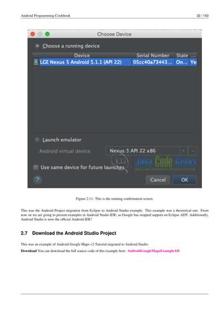 Android Programming Cookbook 32 / 143
Figure 2.11: This is the running confirmation screen.
This was the Android Project migration from Eclipse to Android Studio example. This example was a theoretical one. From
now on we are going to present examples in Android Studio IDE, as Google has stopped support on Eclipse ADT. Additionally,
Android Studio is now the official Android IDE!
2.7 Download the Android Studio Project
This was an example of Android Google Maps v2 Tutorial migrated to Android Studio.
Download You can download the full source code of this example here: AndroidGoogleMapsExampleAD
 