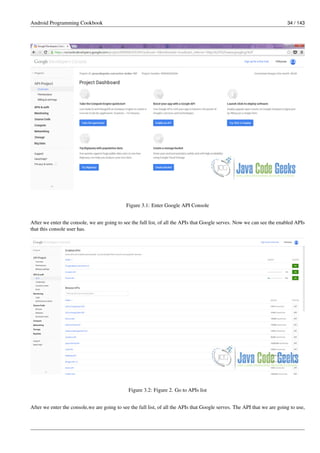 Android Programming Cookbook 34 / 143
Figure 3.1: Enter Google API Console
After we enter the console, we are going to see the full list, of all the APIs that Google serves. Now we can see the enabled APIs
that this console user has.
Figure 3.2: Figure 2. Go to APIs list
After we enter the console,we are going to see the full list, of all the APIs that Google serves. The API that we are going to use,
 