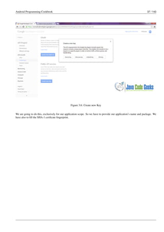 Android Programming Cookbook 37 / 143
Figure 3.6: Create new Key
We are going to do this, exclusively for our application scope. So we have to provide our application’s name and package. We
have also to fill the SHA-1 cerificate fingerprint.
 