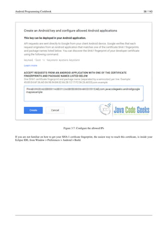 Android Programming Cookbook 38 / 143
Figure 3.7: Configure the allowed IPs
If you are not familiar on how to get your SHA-1 cerificate fingerprint, the easiest way to reach this certificate, is inside your
Eclipse IDE, from Window > Preferences > Android > Build.
 
