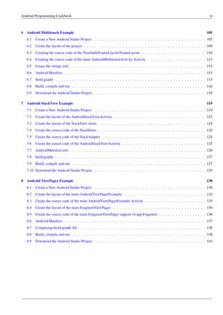 Android Programming Cookbook iv
6 Android Multitouch Example 105
6.1 Create a New Android Studio Project . . . . . . . . . . . . . . . . . . . . . . . . . . . . . . . . . . . . . . . . . 105
6.2 Create the layout of the project . . . . . . . . . . . . . . . . . . . . . . . . . . . . . . . . . . . . . . . . . . . . 109
6.3 Creating the source code of the TouchableFrameLayout FrameLayout . . . . . . . . . . . . . . . . . . . . . . . 110
6.4 Creating the source code of the main AndroidMultitouchActivity Activity . . . . . . . . . . . . . . . . . . . . . 113
6.5 Create the strings.xml . . . . . . . . . . . . . . . . . . . . . . . . . . . . . . . . . . . . . . . . . . . . . . . . . 115
6.6 Android Manifest . . . . . . . . . . . . . . . . . . . . . . . . . . . . . . . . . . . . . . . . . . . . . . . . . . . 115
6.7 build.gradle . . . . . . . . . . . . . . . . . . . . . . . . . . . . . . . . . . . . . . . . . . . . . . . . . . . . . . 115
6.8 Build, compile and run . . . . . . . . . . . . . . . . . . . . . . . . . . . . . . . . . . . . . . . . . . . . . . . . 116
6.9 Download the Android Studio Project . . . . . . . . . . . . . . . . . . . . . . . . . . . . . . . . . . . . . . . . 118
7 Android StackView Example 119
7.1 Create a New Android Studio Project . . . . . . . . . . . . . . . . . . . . . . . . . . . . . . . . . . . . . . . . . 119
7.2 Create the layout of the AndroidStackViewActivity . . . . . . . . . . . . . . . . . . . . . . . . . . . . . . . . . 123
7.3 Create the layout of the StackView items . . . . . . . . . . . . . . . . . . . . . . . . . . . . . . . . . . . . . . . 124
7.4 Create the source code of the StackItems . . . . . . . . . . . . . . . . . . . . . . . . . . . . . . . . . . . . . . . 124
7.5 Create the source code of the StackAdapter . . . . . . . . . . . . . . . . . . . . . . . . . . . . . . . . . . . . . 124
7.6 Create the source code of the AndroidStackViewActivity . . . . . . . . . . . . . . . . . . . . . . . . . . . . . . 125
7.7 AndroidManifest.xml . . . . . . . . . . . . . . . . . . . . . . . . . . . . . . . . . . . . . . . . . . . . . . . . . 126
7.8 build.gradle . . . . . . . . . . . . . . . . . . . . . . . . . . . . . . . . . . . . . . . . . . . . . . . . . . . . . . 127
7.9 Build, compile and run . . . . . . . . . . . . . . . . . . . . . . . . . . . . . . . . . . . . . . . . . . . . . . . . 127
7.10 Download the Android Studio Project . . . . . . . . . . . . . . . . . . . . . . . . . . . . . . . . . . . . . . . . 129
8 Android ViewPager Example 130
8.1 Create a New Android Studio Project . . . . . . . . . . . . . . . . . . . . . . . . . . . . . . . . . . . . . . . . . 130
8.2 Create the layout of the main AndroidViewPagerExample . . . . . . . . . . . . . . . . . . . . . . . . . . . . . . 134
8.3 Create the source code of the main AndroidViewPagerExample Activity . . . . . . . . . . . . . . . . . . . . . . 135
8.4 Create the layout of the main FragmentViewPager . . . . . . . . . . . . . . . . . . . . . . . . . . . . . . . . . . 136
8.5 Create the source code of the main FragmentViewPager support.v4.app.Fragment . . . . . . . . . . . . . . . . . 136
8.6 Android Manifest . . . . . . . . . . . . . . . . . . . . . . . . . . . . . . . . . . . . . . . . . . . . . . . . . . . 137
8.7 Composing build.gradle file . . . . . . . . . . . . . . . . . . . . . . . . . . . . . . . . . . . . . . . . . . . . . . 138
8.8 Build, compile and run . . . . . . . . . . . . . . . . . . . . . . . . . . . . . . . . . . . . . . . . . . . . . . . . 138
8.9 Download the Android Studio Project . . . . . . . . . . . . . . . . . . . . . . . . . . . . . . . . . . . . . . . . 143
 