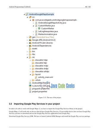 Android Programming Cookbook 46 / 143
Figure 3.15: The tree of the project
3.3 Importing Google Play Services in your project
In order to be able to work with Google Maps v2, we have to import the Google Play Services library in the project.
Google Maps v2 will work only on devices that do have Google Play Services. If your mobile device does not have Google Play
Services you have to download and use the Google Play Services application from Google Play.
Download Google Play Services SDK. We have to launch Android SDK Manager and install the Google Play services package.
 