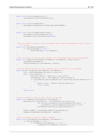 Android Programming Cookbook 55 / 143
public void initializeMapTraffic() {
googleMap.setTrafficEnabled(true);
}
public void initializeMapType() {
googleMap.setMapType(GoogleMap.MAP_TYPE_NORMAL);
}
public void initializeMapViewSettings() {
googleMap.setIndoorEnabled(true);
googleMap.setBuildingsEnabled(false);
}
//this is method to help us set up a Marker that stores the Markers we want to plot ←-
on the map
public void setUpMarkersHashMap() {
if (markersHashMap == null) {
markersHashMap = new HashMap();
}
}
//this is method to help us add a Marker into the hashmap that stores the Markers
public void addMarkerToHashMap(CustomMarker customMarker, Marker marker) {
setUpMarkersHashMap();
markersHashMap.put(customMarker, marker);
}
//this is method to help us find a Marker that is stored into the hashmap
public Marker findMarker(CustomMarker customMarker) {
iter = markersHashMap.entrySet().iterator();
while (iter.hasNext()) {
Map.Entry mEntry = (Map.Entry) iter.next();
CustomMarker key = (CustomMarker) mEntry.getKey();
if (customMarker.getCustomMarkerId().equals(key.getCustomMarkerId() ←-
)) {
Marker value = (Marker) mEntry.getValue();
return value;
}
}
return null;
}
//this is method to help us add a Marker to the map
public void addMarker(CustomMarker customMarker) {
MarkerOptions markerOption = new MarkerOptions().position(
new LatLng(customMarker.getCustomMarkerLatitude(), ←-
customMarker.getCustomMarkerLongitude())).icon(
BitmapDescriptorFactory.defaultMarker());
Marker newMark = googleMap.addMarker(markerOption);
addMarkerToHashMap(customMarker, newMark);
}
//this is method to help us remove a Marker
public void removeMarker(CustomMarker customMarker) {
if (markersHashMap != null) {
if (findMarker(customMarker) != null) {
findMarker(customMarker).remove();
 
