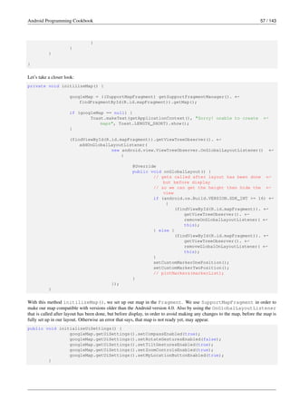 Android Programming Cookbook 57 / 143
}
}
}
}
Let’s take a closer look:
private void initilizeMap() {
googleMap = ((SupportMapFragment) getSupportFragmentManager(). ←-
findFragmentById(R.id.mapFragment)).getMap();
if (googleMap == null) {
Toast.makeText(getApplicationContext(), "Sorry! unable to create ←-
maps", Toast.LENGTH_SHORT).show();
}
(findViewById(R.id.mapFragment)).getViewTreeObserver(). ←-
addOnGlobalLayoutListener(
new android.view.ViewTreeObserver.OnGlobalLayoutListener() ←-
{
@Override
public void onGlobalLayout() {
// gets called after layout has been done ←-
but before display
// so we can get the height then hide the ←-
view
if (android.os.Build.VERSION.SDK_INT >= 16) ←-
{
(findViewById(R.id.mapFragment)). ←-
getViewTreeObserver(). ←-
removeOnGlobalLayoutListener( ←-
this);
} else {
(findViewById(R.id.mapFragment)). ←-
getViewTreeObserver(). ←-
removeGlobalOnLayoutListener( ←-
this);
}
setCustomMarkerOnePosition();
setCustomMarkerTwoPosition();
// plotMarkers(markerList);
}
});
}
With this method initilizeMap(), we set up our map in the Fragment. We use SupportMapFragment in order to
make our map compatible with versions older than the Android version 4.0. Also by using the OnGlobalLayoutListener
that is called after layout has been done, but before display, in order to avoid making any changes to the map, before the map is
fully set up in our layout. Otherwise an error that says, that map is not ready yet, may appear.
public void initializeUiSettings() {
googleMap.getUiSettings().setCompassEnabled(true);
googleMap.getUiSettings().setRotateGesturesEnabled(false);
googleMap.getUiSettings().setTiltGesturesEnabled(true);
googleMap.getUiSettings().setZoomControlsEnabled(true);
googleMap.getUiSettings().setMyLocationButtonEnabled(true);
}
 