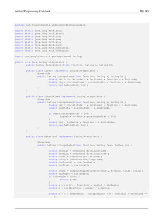 Android Programming Cookbook 60 / 143
package com.javacodegeeks.androidgooglemapsexample;
import static java.lang.Math.asin;
import static java.lang.Math.atan2;
import static java.lang.Math.cos;
import static java.lang.Math.pow;
import static java.lang.Math.sin;
import static java.lang.Math.sqrt;
import static java.lang.Math.toDegrees;
import static java.lang.Math.toRadians;
import com.google.android.gms.maps.model.LatLng;
public interface LatLngInterpolator {
public LatLng interpolate(float fraction, LatLng a, LatLng b);
public class Linear implements LatLngInterpolator {
@Override
public LatLng interpolate(float fraction, LatLng a, LatLng b) {
double lat = (b.latitude - a.latitude) * fraction + a.latitude;
double lng = (b.longitude - a.longitude) * fraction + a.longitude;
return new LatLng(lat, lng);
}
}
public class LinearFixed implements LatLngInterpolator {
@Override
public LatLng interpolate(float fraction, LatLng a, LatLng b) {
double lat = (b.latitude - a.latitude) * fraction + a.latitude;
double lngDelta = b.longitude - a.longitude;
if (Math.abs(lngDelta) > 180) {
lngDelta -= Math.signum(lngDelta) * 360;
}
double lng = lngDelta * fraction + a.longitude;
return new LatLng(lat, lng);
}
}
public class Spherical implements LatLngInterpolator {
@Override
public LatLng interpolate(float fraction, LatLng from, LatLng to) {
double fromLat = toRadians(from.latitude);
double fromLng = toRadians(from.longitude);
double toLat = toRadians(to.latitude);
double toLng = toRadians(to.longitude);
double cosFromLat = cos(fromLat);
double cosToLat = cos(toLat);
double angle = computeAngleBetween(fromLat, fromLng, toLat, toLng);
double sinAngle = sin(angle);
if (sinAngle < 1E-6) {
return from;
}
double a = sin((1 - fraction) * angle) / sinAngle;
double b = sin(fraction * angle) / sinAngle;
double x = a * cosFromLat * cos(fromLng) + b * cosToLat * cos(toLng ←-
);
 
