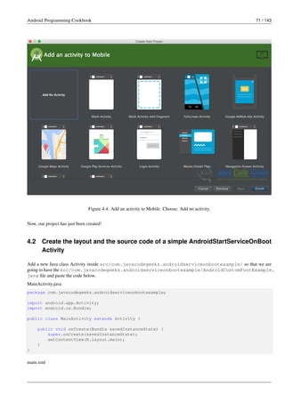 Android Programming Cookbook 71 / 143
Figure 4.4: Add an activity to Mobile. Choose: Add no activity.
Now, our project has just been created!
4.2 Create the layout and the source code of a simple AndroidStartServiceOnBoot
Activity
Add a new Java class Activity inside src/com.javacodegeeks.androidserviceonbootexample/ so that we are
going to have the src/com.javacodegeeks.androidserviceonbootexample/AndroidCustomFontExample.
java file and paste the code below.
MainActivity.java
package com.javacodegeeks.androidserviceonbootexample;
import android.app.Activity;
import android.os.Bundle;
public class MainActivity extends Activity {
public void onCreate(Bundle savedInstanceState) {
super.onCreate(savedInstanceState);
setContentView(R.layout.main);
}
}
main.xml
 