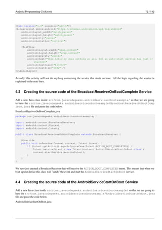 Android Programming Cookbook 72 / 143
<?xml version="1.0" encoding="utf-8"?>
<LinearLayout xmlns:android="https://schemas.android.com/apk/res/android"
android:layout_width="match_parent"
android:layout_height="match_parent"
android:gravity="center"
android:orientation="vertical">
<TextView
android:layout_width="wrap_content"
android:layout_height="wrap_content"
android:gravity="center"
android:text="This Activity does nothing at all. But an auto-start service has just ←-
started!"
android:textColor="#272727"
android:textSize="20dp" />
</LinearLayout>
Actually, this activity will not do anything concerning the service that starts on boot. All the logic regarding the service is
explained in the next lines.
4.3 Creating the source code of the BroadcastReceiverOnBootComplete Service
Add a new Java class inside src/com.javacodegeeks.androidserviceonbootexample/ so that we are going
to have the src/com.javacodegeeks.androidserviceonbootexample/BroadcastReceiverOnBootComp
lete.java file and paste the code below.
BroadcastReceiverOnBootComplete.java
package com.javacodegeeks.androidserviceonbootexample;
import android.content.BroadcastReceiver;
import android.content.Context;
import android.content.Intent;
public class BroadcastReceiverOnBootComplete extends BroadcastReceiver {
@Override
public void onReceive(Context context, Intent intent) {
if (intent.getAction().equalsIgnoreCase(Intent.ACTION_BOOT_COMPLETED)) {
Intent serviceIntent = new Intent(context, AndroidServiceStartOnBoot.class);
context.startService(serviceIntent);
}
}
}
We have just created a BroadcastReceiver that will receive the ACTION_BOOT_COMPLETED intent. This means that when we
boot up our device this class will "catch" the event and start the AndroidServiceStartOnBoot service.
4.4 Creating the source code of the AndroidServiceStartOnBoot Service
Add a new Java class inside src/com.javacodegeeks.androidserviceonbootexample/ so that we are going to
have the src/com.javacodegeeks.androidserviceonbootexample/AndroidServiceStartOnBoot.java
file and paste the code below.
AndroidServiceStartOnBoot.java
 