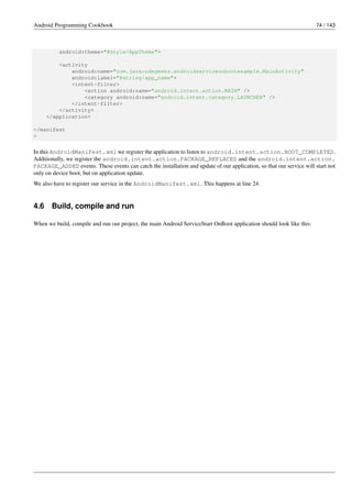 Android Programming Cookbook 74 / 143
android:theme="@style/AppTheme">
<activity
android:name="com.javacodegeeks.androidserviceonbootexample.MainActivity"
android:label="@string/app_name">
<intent-filter>
<action android:name="android.intent.action.MAIN" />
<category android:name="android.intent.category.LAUNCHER" />
</intent-filter>
</activity>
</application>
</manifest
>
In this AndroidManifest.xml we register the application to listen to android.intent.action.BOOT_COMPLETED.
Additionally, we register the android.intent.action.PACKAGE_REPLACED and the android.intent.action.
PACKAGE_ADDED events. These events can catch the installation and update of our application, so that our service will start not
only on device boot, but on application update.
We also have to register our service in the AndroidManifest.xml. This happens at line 24.
4.6 Build, compile and run
When we build, compile and run our project, the main Android ServiceStart OnBoot application should look like this:
 