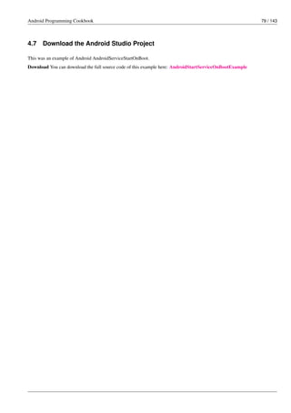 Android Programming Cookbook 79 / 143
4.7 Download the Android Studio Project
This was an example of Android AndroidServiceStartOnBoot.
Download You can download the full source code of this example here: AndroidStartServiceOnBootExample
 