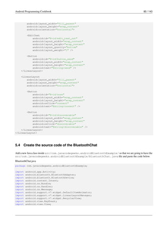 Android Programming Cookbook 85 / 143
android:layout_width="fill_parent"
android:layout_height="wrap_content"
android:orientation="horizontal">
<EditText
android:id="@+id/edit_text_out"
android:layout_width="wrap_content"
android:layout_height="wrap_content"
android:layout_gravity="bottom"
android:layout_weight="1" />
<Button
android:id="@+id/button_send"
android:layout_width="wrap_content"
android:layout_height="wrap_content"
android:text="@string/send" />
</LinearLayout>
<LinearLayout
android:layout_width="fill_parent"
android:layout_height="wrap_content"
android:orientation="horizontal">
<Button
android:id="@+id/scan"
android:layout_width="wrap_content"
android:layout_height="wrap_content"
android:onClick="connect"
android:text="@string/connect" />
<Button
android:id="@+id/discoverable"
android:layout_width="wrap_content"
android:layout_height="wrap_content"
android:onClick="discoverable"
android:text="@string/discoverable" />
</LinearLayout>
</LinearLayout>
5.4 Create the source code of the BluetoothChat
Add a new Java class inside src/com.javacodegeeks.androidBluetoothExample/ so that we are going to have the
src/com.javacodegeeks.androidBluetoothExample/BluetoothChat.java file and paste the code below.
BluetoothChat.java
package com.javacodegeeks.androidBluetoothExample;
import android.app.Activity;
import android.bluetooth.BluetoothAdapter;
import android.bluetooth.BluetoothDevice;
import android.content.Intent;
import android.os.Bundle;
import android.os.Handler;
import android.os.Message;
import android.support.v7.widget.DefaultItemAnimator;
import android.support.v7.widget.LinearLayoutManager;
import android.support.v7.widget.RecyclerView;
import android.view.KeyEvent;
import android.view.View;
 