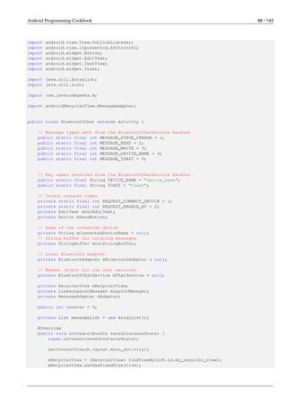 Android Programming Cookbook 86 / 143
import android.view.View.OnClickListener;
import android.view.inputmethod.EditorInfo;
import android.widget.Button;
import android.widget.EditText;
import android.widget.TextView;
import android.widget.Toast;
import java.util.ArrayList;
import java.util.List;
import com.javacodegeeks.R;
import androidRecyclerView.MessageAdapter;
public class BluetoothChat extends Activity {
// Message types sent from the BluetoothChatService Handler
public static final int MESSAGE_STATE_CHANGE = 1;
public static final int MESSAGE_READ = 2;
public static final int MESSAGE_WRITE = 3;
public static final int MESSAGE_DEVICE_NAME = 4;
public static final int MESSAGE_TOAST = 5;
// Key names received from the BluetoothChatService Handler
public static final String DEVICE_NAME = "device_name";
public static final String TOAST = "toast";
// Intent request codes
private static final int REQUEST_CONNECT_DEVICE = 1;
private static final int REQUEST_ENABLE_BT = 2;
private EditText mOutEditText;
private Button mSendButton;
// Name of the connected device
private String mConnectedDeviceName = null;
// String buffer for outgoing messages
private StringBuffer mOutStringBuffer;
// Local Bluetooth adapter
private BluetoothAdapter mBluetoothAdapter = null;
// Member object for the chat services
private BluetoothChatService mChatService = null;
private RecyclerView mRecyclerView;
private LinearLayoutManager mLayoutManager;
private MessageAdapter mAdapter;
public int counter = 0;
private List messageList = new ArrayList();
@Override
public void onCreate(Bundle savedInstanceState) {
super.onCreate(savedInstanceState);
setContentView(R.layout.main_activity);
mRecyclerView = (RecyclerView) findViewById(R.id.my_recycler_view);
mRecyclerView.setHasFixedSize(true);
 