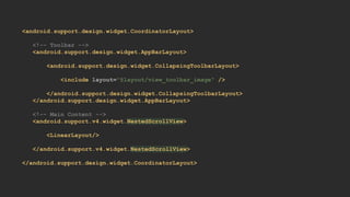 <android.support.design.widget.CoordinatorLayout>
<!-- Toolbar -->
<android.support.design.widget.AppBarLayout>
<android.support.design.widget.CollapsingToolbarLayout>
<include layout="@layout/view_toolbar_image" />
</android.support.design.widget.CollapsingToolbarLayout>
</android.support.design.widget.AppBarLayout>
<!-- Main Content -->
<android.support.v4.widget.NestedScrollView>
<LinearLayout/>
</android.support.v4.widget.NestedScrollView>
</android.support.design.widget.CoordinatorLayout>
 