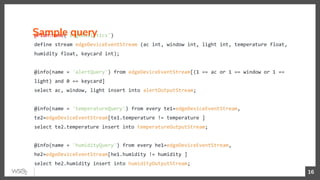 @Plan:name('edgeAnalytics')
define stream edgeDeviceEventStream (ac int, window int, light int, temperature float,
humidity float, keycard int);
@info(name = 'alertQuery') from edgeDeviceEventStream[(1 == ac or 1 == window or 1 ==
light) and 0 == keycard]
select ac, window, light insert into alertOutputStream;
@info(name = 'temperatureQuery') from every te1=edgeDeviceEventStream,
te2=edgeDeviceEventStream[te1.temperature != temperature ]
select te2.temperature insert into temperatureOutputStream;
@info(name = 'humidityQuery') from every he1=edgeDeviceEventStream,
he2=edgeDeviceEventStream[he1.humidity != humidity ]
select he2.humidity insert into humidityOutputStream;
Sample query
16
 
