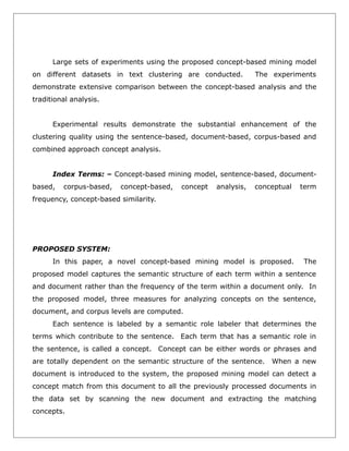 Large sets of experiments using the proposed concept-based mining model
on different datasets in text clustering are conducted.

The experiments

demonstrate extensive comparison between the concept-based analysis and the
traditional analysis.
Experimental results demonstrate the substantial enhancement of the
clustering quality using the sentence-based, document-based, corpus-based and
combined approach concept analysis.
Index Terms: – Concept-based mining model, sentence-based, documentbased,

corpus-based,

concept-based,

concept

analysis,

conceptual

term

frequency, concept-based similarity.

PROPOSED SYSTEM:
In this paper, a novel concept-based mining model is proposed.

The

proposed model captures the semantic structure of each term within a sentence
and document rather than the frequency of the term within a document only. In
the proposed model, three measures for analyzing concepts on the sentence,
document, and corpus levels are computed.
Each sentence is labeled by a semantic role labeler that determines the
terms which contribute to the sentence. Each term that has a semantic role in
the sentence, is called a concept. Concept can be either words or phrases and
are totally dependent on the semantic structure of the sentence.

When a new

document is introduced to the system, the proposed mining model can detect a
concept match from this document to all the previously processed documents in
the data set by scanning the new document and extracting the matching
concepts.

 