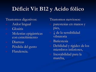 Déficit Vit B12 y Acido fólico Trastornos digestivos:  Ardor lingual Glositis Molestias epigástricas con estreñimiento Diarreas Pérdida del gusto Flatulencia. Trastornos nerviosos:  parestesias en manos y pies,  ↓  de la sensibilidad vibratoria Batiestesia  Debilidad y rigidez de los miembros inferiores, Inestabilidad para la marcha, 